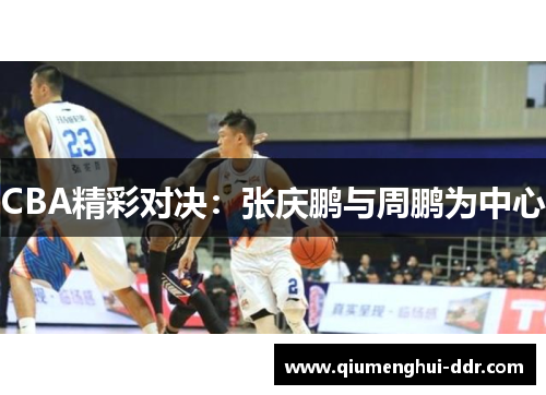 CBA精彩对决:张庆鹏与周鹏为中心 CBA精彩对决:张庆鹏与周鹏为中心