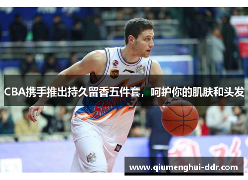 CBA携手推出持久留香五件套,呵护你的肌肤和头发 CBA携手推出持久留香五件套,呵护你的肌肤和头发