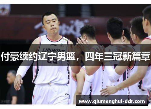 付豪续约辽宁男篮,四年三冠新篇章 付豪续约辽宁男篮,四年三冠新篇章